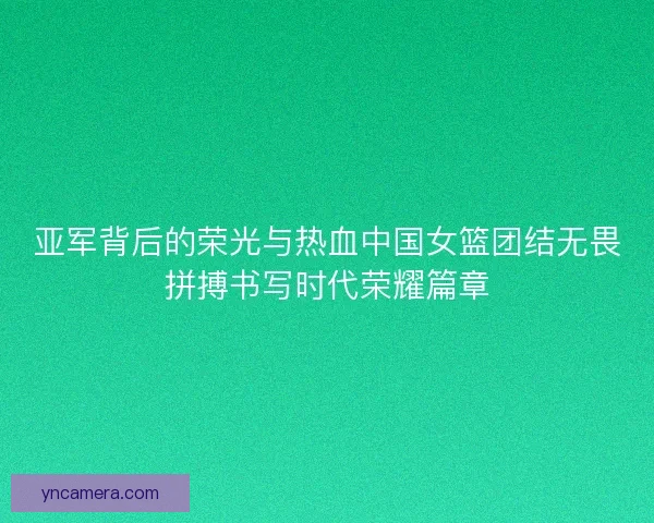 亚军背后的荣光与热血中国女篮团结无畏拼搏书写时代荣耀篇章